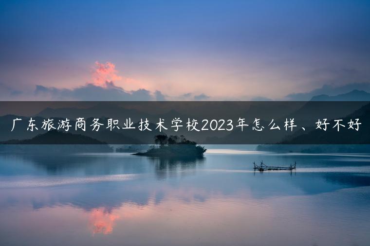 广东旅游商务职业技术学校2023年怎么样、好不好-广东技校排名网