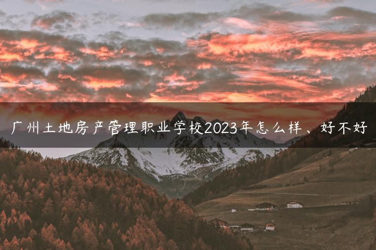 广州土地房产管理职业学校2023年怎么样、好不好-广东技校排名网