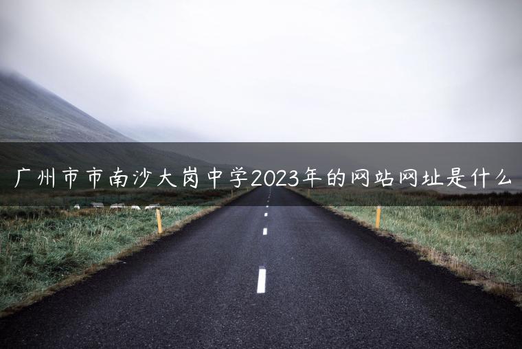 广州市市南沙大岗中学2023年的网站网址是什么-广东技校排名网