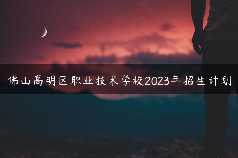 佛山高明区职业技术学校2023年招生计划-广东技校排名网
