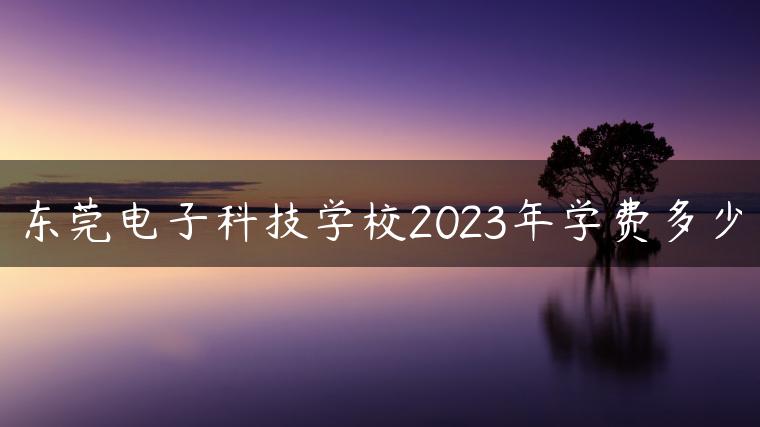 东莞电子科技学校2023年学费多少