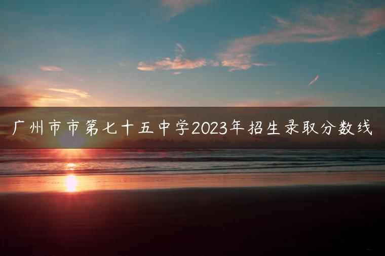 广州市市第七十五中学2023年招生录取分数线