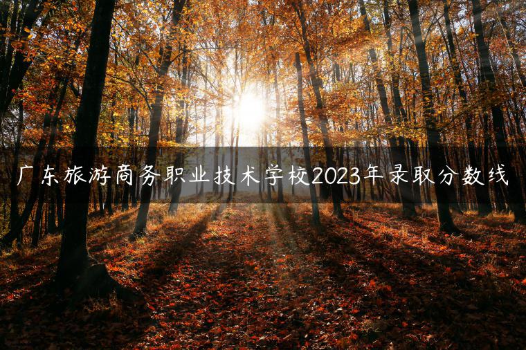 广东旅游商务职业技术学校2023年录取分数线