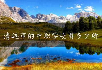 清远市的中职学校有多少所-广东技校排名网