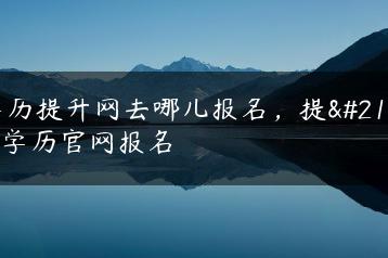 学历提升网去哪儿报名,提升学历官网报名-广东技校排名网