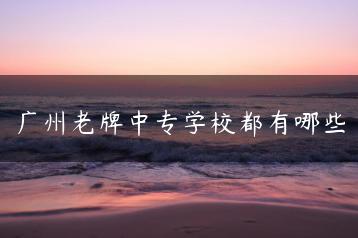 广州老牌中专学校都有哪些-广东技校排名网
