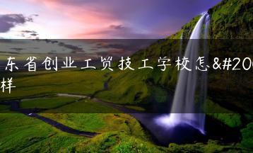 广东省创业工贸技工学校怎么样-广东技校排名网