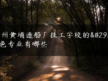 广州黄埔造船厂技工学校的特色专业有哪些-广东技校排名网