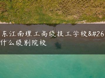 广东江南理工高级技工学校是什么级别院校-广东技校排名网