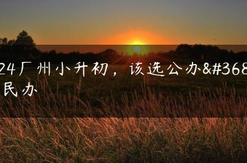 2024广州小升初，该选公办还是民办-广东技校排名网