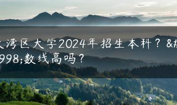 大湾区大学2024年招生本科？分数线高吗？-广东技校排名网