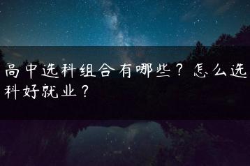 高中选科组合有哪些？怎么选科好就业？-广东技校排名网