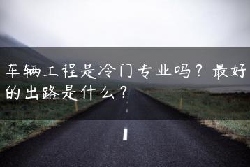 车辆工程是冷门专业吗？最好的出路是什么？-广东技校排名网