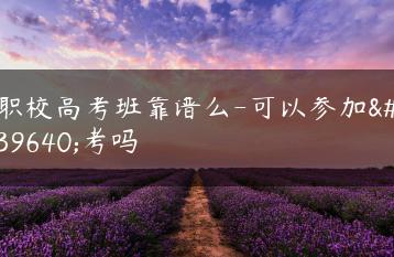 职校高考班靠谱么-可以参加高考吗-广东技校排名网