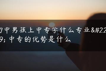 初中男孩上中专学什么专业好 中专的优势是什么-广东技校排名网