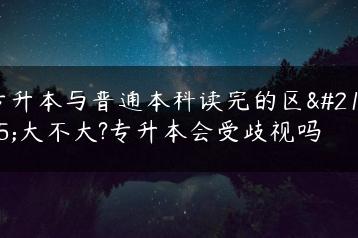 专升本与普通本科读完的区别大不大?专升本会受歧视吗-广东技校排名网