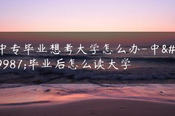 中专毕业想考大学怎么办-中专毕业后怎么读大学-广东技校排名网