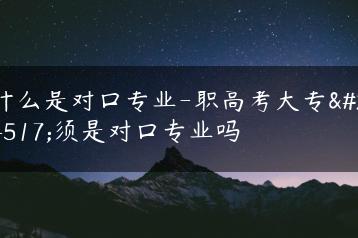 什么是对口专业-职高考大专必须是对口专业吗-广东技校排名网
