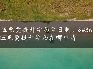 退伍免费提升学历全日制，退伍免费提升学历在哪申请-广东技校排名网