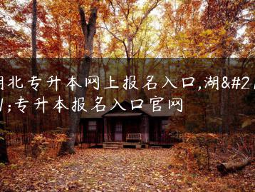 湖北专升本网上报名入口,湖北专升本报名入口官网-广东技校排名网