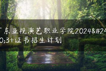 广东亚视演艺职业学院2024年3+证书招生计划-广东技校排名网