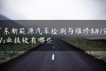 广东新能源汽车检测与维修专业技校有哪些-广东技校排名网