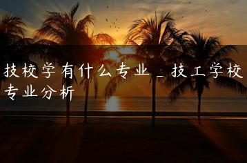 技校学有什么专业_技工学校专业分析-广东技校排名网