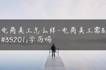 电商美工怎么样-电商美工需要学历吗-广东技校排名网