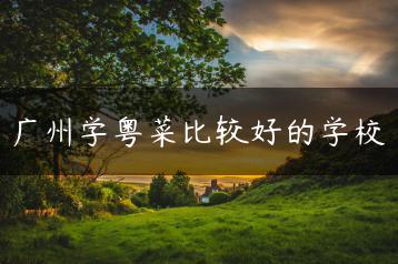 广州学粤菜比较好的学校-广东技校排名网