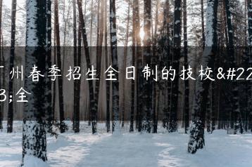 广州春季招生全日制的技校大全-广东技校排名网