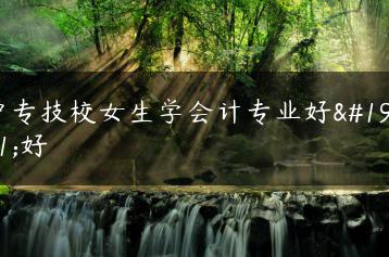 中专技校女生学会计专业好不好-广东技校排名网