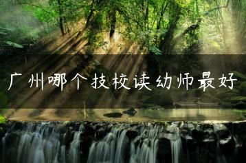 广州哪个技校读幼师最好-广东技校排名网