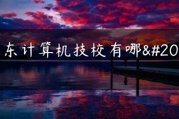 广东计算机技校有哪些-广东技校排名网