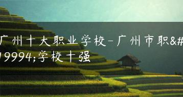 广州十大职业学校-广州市职业学校十强-广东技校排名网