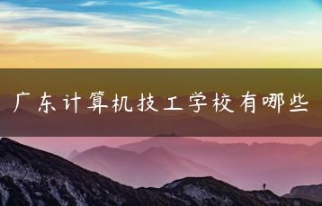 广东计算机技工学校有哪些-广东技校排名网
