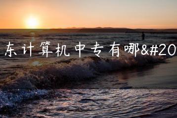 广东计算机中专有哪些-广东技校排名网