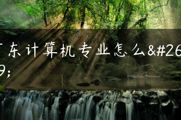 广东计算机专业怎么样-广东技校排名网