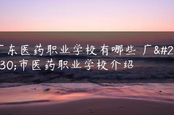 广东医药职业学校有哪些 广州市医药职业学校介绍-广东技校排名网