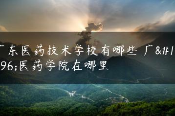 广东医药技术学校有哪些 广东医药学院在哪里-广东技校排名网