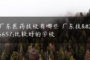 广东医药技校有哪些 广东技校比较好的学校-广东技校排名网