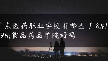 广东医药职业学校有哪些 广东食品药品学院好吗-广东技校排名网