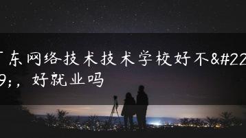 广东网络技术技术学校好不好,好就业吗-广东技校排名网