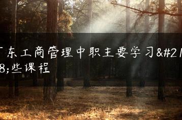 广东工商管理中职主要学习哪些课程-广东技校排名网
