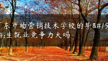 广东市场营销技术学校的毕业生就业竞争力大吗-广东技校排名网