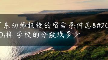 广东幼师技校的宿舍条件怎么样 学校的分数线多少-广东技校排名网