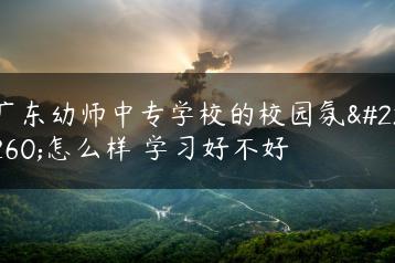 广东幼师中专学校的校园氛围怎么样 学习好不好-广东技校排名网
