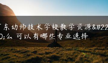 广东幼师技术学校教学资源多么 可以有哪些专业选择-广东技校排名网