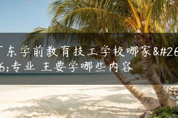 广东学前教育技工学校哪家更专业 主要学哪些内容-广东技校排名网