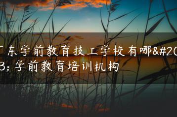 广东学前教育技工学校有哪些 学前教育培训机构-广东技校排名网