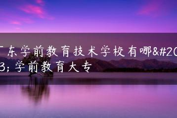 广东学前教育技术学校有哪些 学前教育大专-广东技校排名网